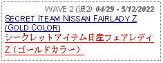 Text Box:                   WAVE 2 (波2) 04/29 - 5/12/2022SECRET ITEAM NISSAN FAIRLADY Z (GOLD COLOR)シークレットアイテム日産フェアレディZ（ゴールドカラー）