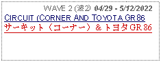 Text Box:                   WAVE 2 (波2) 04/29 - 5/12/2022CIRCUIT (CORNER AND TOYOTA GR86 サーキット（コーナー）＆ トヨタ GR 86 