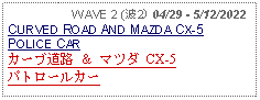 Text Box:                   WAVE 2 (波2) 04/29 - 5/12/2022CURVED ROAD AND MAZDA CX-5 POLICE CARカーブ道路 ＆ マツダ CX-5 パトロールカー 