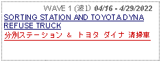 Text Box:                   WAVE 1 (波1) 04/16 - 4/29/2022SORTING STATION AND TOYOTA DYNA REFUSE TRUCK分別ステーション ＆ トヨタ ダイナ 清掃車 