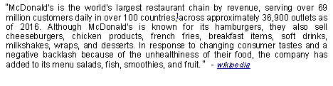 Text Box: McDonald's is the world's largest restaurant chain by revenue, serving over 69 million customers daily in over 100 countries,]across approximately 36,900 outlets as of 2016. Although McDonald's is known for its hamburgers, they also sell cheeseburgers, chicken products, french fries, breakfast items, soft drinks, milkshakes, wraps, and desserts. In response to changing consumer tastes and a negative backlash because of the unhealthiness of their food, the company has added to its menu salads, fish, smoothies, and fruit.   - wikipedia