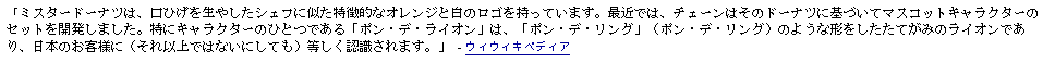 Text Box: 「ミスタードーナツは、口ひげを生やしたシェフに似た特徴的なオレンジと白のロゴを持っています。最近では、チェーンはそのドーナツに基づいてマスコットキャラクターのセットを開発しました。特にキャラクターのひとつである「ポン・デ・ライオン」は、「ポン・デ・リング」（ポン・デ・リング）のような形をしたたてがみのライオンであり、日本のお客様に（それ以上ではないにしても）等しく認識されます。」  - ウィウィキペディア