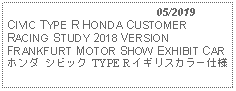 Text Box:                                              05/2019CIVIC TYPE R HONDA CUSTOMER RACING STUDY 2018 VERSION FRANKFURT MOTOR SHOW EXHIBIT CARホンダ シビック TYPE R イギリスカラー仕様  