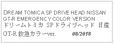 Text Box: DREAM TOMICA SP DRIVE HEAD NISSAN GT-R EMERGENCY COLOR VERSIONドリームトミカ SP ドライブヘッド 日産 GT-R 救急カラーver.      08/2018