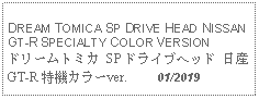 Text Box: DREAM TOMICA SP DRIVE HEAD NISSAN GT-R SPECIALTY COLOR VERSIONドリームトミカ SP ドライブヘッド 日産 GT-R 特機カラーver.     01/2019