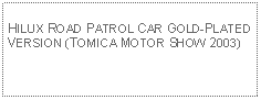 Text Box: HILUX ROAD PATROL CAR GOLD-PLATED VERSION (TOMICA MOTOR SHOW 2003)