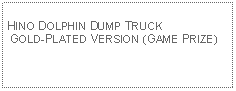 Text Box: HINO DOLPHIN DUMP TRUCK GOLD-PLATED VERSION (GAME PRIZE)