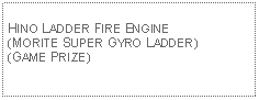 Text Box: HINO LADDER FIRE ENGINE(MORITE SUPER GYRO LADDER)(GAME PRIZE)