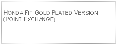 Text Box: HONDA FIT GOLD PLATED VERSION (POINT EXCHANGE)