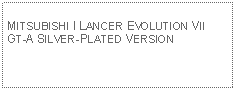 Text Box: MITSUBISHI I LANCER EVOLUTION VII GT-A SILVER-PLATED VERSION