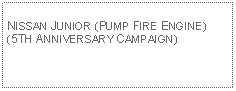 Text Box: NISSAN JUNIOR (PUMP FIRE ENGINE)(5TH ANNIVERSARY CAMPAIGN)