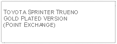 Text Box: TOYOTA SPRINTER TRUENO GOLD PLATED VERSION(POINT EXCHANGE)