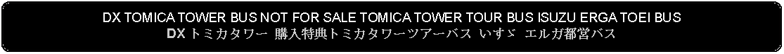 Flowchart: Alternate Process: DX TOMICA TOWER BUS NOT FOR SALE TOMICA TOWER TOUR BUS ISUZU ERGA TOEI BUSDX トミカタワー 購入特典トミカタワーツアーバス いすゞ エルガ都営バス 