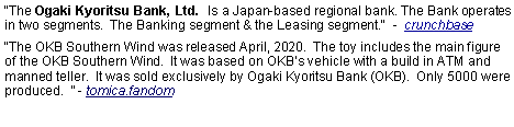 Text Box: The Ogaki Kyoritsu Bank, Ltd.  Is a Japan-based regional bank. The Bank operates in two segments.  The Banking segment & the Leasing segment.  -  crunchbaseThe OKB Southern Wind was released April, 2020.  The toy includes the main figure of the OKB Southern Wind.  It was based on OKBs vehicle with a build in ATM and manned teller.  It was sold exclusively by Ogaki Kyoritsu Bank (OKB).  Only 5000 were produced.   - tomica.fandom