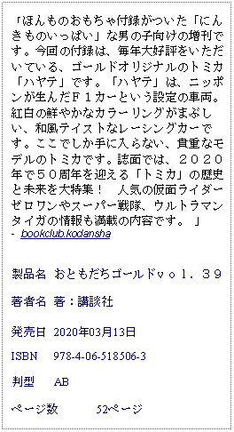 Text Box: 「ほんものおもちゃ付録がついた「にんきものいっぱい」な男の子向けの増刊です。今回の付録は、毎年大好評をいただいている、ゴールドオリジナルのトミカ「ハヤテ」です。「ハヤテ」は、ニッポンが生んだＦ１カーという設定の車両。紅白の鮮やかなカラーリングがまぶしい、和風テイストなレーシングカーです。ここでしか手に入らない、貴重なモデルのトミカです。誌面では、２０２０年で５０周年を迎える「トミカ」の歴史と未来を大特集！　人気の仮面ライダーゼロワンやスーパー戦隊、ウルトラマンタイガの情報も満載の内容です。 」 -  bookclub.kodansha製品名	おともだちゴールドｖｏｌ．３９著者名	著：講談社発売日	2020年03月13日ISBN	978-4-06-518506-3判型	ABページ数	52ページ