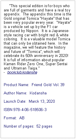 Text Box:      This special edition is for boys who are full of garments and have a real toy appendix.  The appendix this time is the Gold original Tomica Hayate that has been very popular every year.  Hayate is a vehicle set up by the F1 car produced by Nippon.  It is a Japanese-style racing car with bright red & white coloring.  It is a valuable model Tomica that can only be obtained here.  In the magazine, we will feature the history and future of Tomica, which will celebrate its 50th anniversary in 2020!  It is full of information about popular Kamen Rider Zero One, Super Sentai and Ultraman Taiga. -  bookclub.kodanshaProduct Name:  Friend Gold Vol. 39Author Name:  KodanshaLaunch Date:  Marck 13, 2020ISBN 978-4-06-518506-3Format:  ABNumber of pages:  52 pages