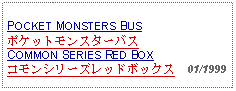 Text Box:                   POCKET MONSTERS BUSポケットモンスターバスCOMMON SERIES RED BOXコモンシリーズレッドボックス  01/1999