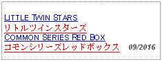 Text Box: LITTLE TWIN STARS リトルツインスターズCOMMON SERIES RED BOX コモンシリーズレッドボックス  09/2016