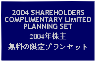 Text Box: 2004 SHAREHOLDERS COMPLIMENTARY LIMITED PLANNING SET2004年株主無料の限定プランセット