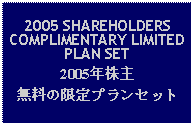 Text Box: 2005 SHAREHOLDERS COMPLIMENTARY LIMITED PLAN SET2005年株主無料の限定プランセット