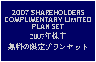 Text Box: 2007 SHAREHOLDERS COMPLIMENTARY LIMITED PLAN SET2007年株主無料の限定プランセット