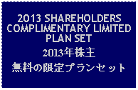 Text Box: 2013 SHAREHOLDERS COMPLIMENTARY LIMITED PLAN SET2013年株主無料の限定プランセット