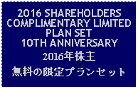 Text Box: 2016 SHAREHOLDERS COMPLIMENTARY LIMITED PLAN SET 10TH ANNIVERSARY2016年株主無料の限定プランセット