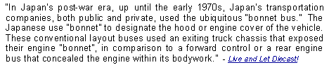 Text Box: In Japans post-war era, up until the early 1970s, Japans transportation companies, both public and private, used the ubiquitous bonnet bus.  The Japanese use bonnet to designate the hood or engine cover of the vehicle.  These conventional layout buses used an exiting truck chassis that exposed their engine bonnet, in comparison to a forward control or a rear engine bus that concealed the engine within its bodywork.  - Live and Let Diecast!