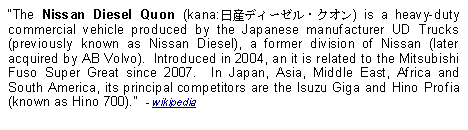 Text Box: The Nissan Diesel Quon (kana:日産ディーゼル・クオン) is a heavy-duty commercial vehicle produced by the Japanese manufacturer UD Trucks (previously known as Nissan Diesel), a former division of Nissan (later acquired by AB Volvo).  Introduced in 2004, an it is related to the Mitsubishi Fuso Super Great since 2007.  In Japan, Asia, Middle East, Africa and South America, its principal competitors are the Isuzu Giga and Hino Profia (known as Hino 700).  - wikipedia