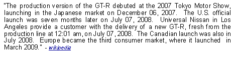 Text Box: The production version of the GT-R debuted at the 2007 Tokyo Motor Show, launching in the Japanese market on December 06, 2007.  The U.S. official launch was seven months later on July 07, 2008.  Universal Nissan in Los Angeles provide a customer with the delivery of a new GT-R, fresh from the production line at 12:01 am, on July 07, 2008.  The Canadian launch was also in July 2008.  Europe became the third consumer market, where it launched  in March 2009.  - wikipedia