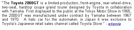 Text Box: The Toyota 2000GT is a limited-production, front-engine, rear-wheel-drive, two-seat, hardtop coupe grand tourer designed by Toyota in collaboration with Yamaha. First displayed to the public at the Tokyo Motor Show in 1965, the 2000GT was manufactured under contract by Yamaha between 1967 and 1970.  A halo car for the automaker, in Japan it was exclusive to Toyotas Japanese retail sales channel called Toyota Store.  - wikipedia