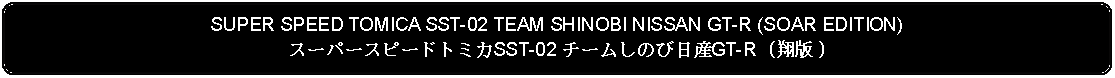 Flowchart: Alternate Process: SUPER SPEED TOMICA SST-02 TEAM SHINOBI NISSAN GT-R (SOAR EDITION)スーパースピードトミカSST-02 チームしのび日産GT-R (翔版 )
