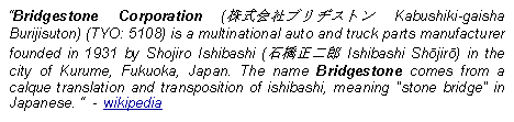 Text Box: Bridgestone Corporation (株式会社ブリヂストン Kabushiki-gaisha Burijisuton) (TYO: 5108) is a multinational auto and truck parts manufacturer founded in 1931 by Shojiro Ishibashi (石橋正二郎 Ishibashi Shōjirō) in the city of Kurume, Fukuoka, Japan. The name Bridgestone comes from a calque translation and transposition of ishibashi, meaning "stone bridge" in Japanese.   - wikipedia