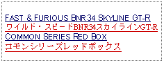 Text Box: FAST & FURIOUS BNR34 SKYLINE GT-R ワイルド・スピードBNR34スカイラインGT-RCOMMON SERIES RED BOXコモンシリーズレッドボックス  