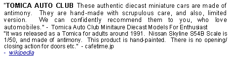 Text Box: TOMICA AUTO CLUB These authentic diecast miniature cars are made of antimony.  They are hand-made with scrupulous care, and also, limited version.  We can confidently recommend them to you, who love automobiles.  -  Tomica Auto Club Minitaure Diecast Models For EnthusiastIt was released as a Tomica for adults around 1991.  Nissan Skyline S54B Scale is 1/50, and made of antimony.  This product is hand-painted.  There is no opening/closing action for doors etc.  - cafetime.jp-  wikipedia