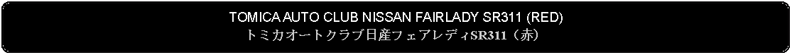 Flowchart: Alternate Process: TOMICA AUTO CLUB NISSAN FAIRLADY SR311 (RED)トミカオートクラブ日産フェアレディSR311（赤）