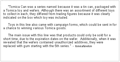 Text Box:      Tomica Can was a series named because it was a tin can, packaged with a Tomica toy and wafers. Although there was an assortment of different toys to collect in each, they differed from trading figures because it was clearly indicated on the box which toy was included.     Toys in this line also came with campaign forms, which could be sent in for a chance to winning various Tomica goods.     The main issue with this line was that products could only be sold for a short time, due to the expiration dates on the wafer.  Additionally, when it was revealed that the wafers contained unauthorized additives, they were replaced with gum starting with the 5th series.  - tomicafandom