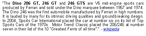 Text Box: The Dino 206 GT, 246 GT and 246 GTS are V6 mid-engine sports cars produced by Ferrari and sold under the Dino marquee between 1967 and 1974.  The Dino 246 was the first automobile manufactured by Ferrari in high numbers.  It is lauded by many for its intrinsic driving qualities and groundbreaking design.  In 2004, Sports Car International placed the car at number six on its list of Top Sports Cars of the 1970s.  Motor Trend Classic placed the 206/246 at number seven in their list of the 10 Greatest Ferris of all time.  - wikipedia