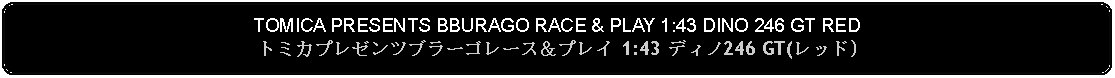 Flowchart: Alternate Process: TOMICA PRESENTS BBURAGO RACE & PLAY 1:43 DINO 246 GT REDトミカプレゼンツブラーゴレース＆プレイ 1:43 ディノ246 GT(レッド)