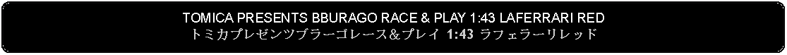 Flowchart: Alternate Process: TOMICA PRESENTS BBURAGO RACE & PLAY 1:43 LAFERRARI REDトミカプレゼンツブラーゴレース＆プレイ 1:43 ラフェラーリレッド