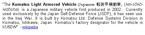 Text Box: The Komatsu Light Armored Vehicle (Japanese: 軽装甲機動車; (kei-sōkō-kidōsha)  is a Japanese military vehicle first produced in 2002.  Currently used exclusively by the Japan Self-Defense Force (JSDF), it has seen use in the Iraq War. It is built by Komatsu Ltd. Defense Systems Division in Komatsu, Ishikawa, Japan. Komatsus factory designator for the vehicle is KU50W  - wikipedia