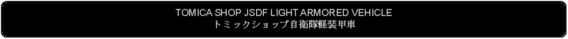 Flowchart: Alternate Process: TOMICA SHOP JSDF LIGHT ARMORED VEHICLEトミックショップ自衛隊軽装甲車