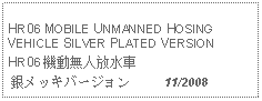 Text Box: HR06 MOBILE UNMANNED HOSING VEHICLE SILVER PLATED VERSIONHR06 機動無人放水車 銀メッキバージョン     11/2008