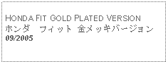 Text Box: HONDA FIT GOLD PLATED VERSIONホンダ　フィット 金メッキバージョン09/2005