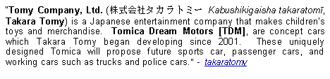 Text Box: Tomy Company, Ltd. (株式会社タカラトミー Kabushikigaisha takaratomī, Takara Tomy) is a Japanese entertainment company that makes children's toys and merchandise.  Tomica Dream Motors [TDM], are concept cars which Takara Tomy began developing since 2001.  These uniquely designed Tomica will propose future sports car, passenger cars, and working cars such as trucks and police cars.  -  takaratomy