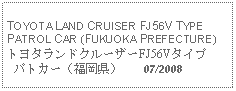 Text Box: TOYOTA LAND CRUISER FJ56V TYPEPATROL CAR (FUKUOKA PREFECTURE)トヨタランドクルーザーFJ56Vタイプ  パトカー（福岡県）    07/2008