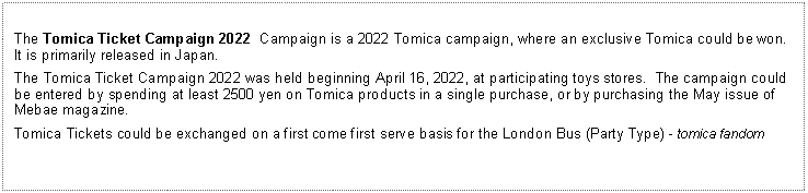 Text Box: The Tomica Ticket Campaign 2022  Campaign is a 2022 Tomica campaign, where an exclusive Tomica could be won.  It is primarily released in Japan.The Tomica Ticket Campaign 2022 was held beginning April 16, 2022, at participating toys stores.  The campaign could be entered by spending at least 2500 yen on Tomica products in a single purchase, or by purchasing the May issue of Mebae magazine.Tomica Tickets could be exchanged on a first come first serve basis for the London Bus (Party Type) - tomica fandom