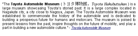 Text Box: The Toyota Automobile Museum (トヨタ博物館, Toyota Hakubutsukan ) is a large museum showcasing Toyotas storied past. It is a large complex located in Nagakute city, a city close to Nagoya, Japan. The Toyota Automobile Museum was established to commemorate the history of the automobile and is dedicated to building a prosperous future for humans and motorcars. The museum is poised to present lessons from the past, inspire thoughts on the future of mobility, and play a part in building a new automobile culture. - Toyota Automobile Museum