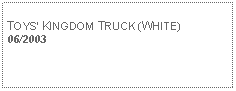 Text Box: TOYS KINGDOM TRUCK (WHITE)06/2003