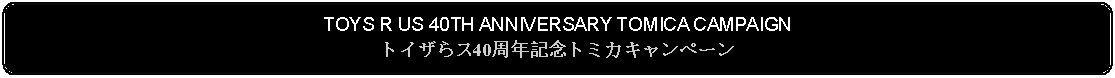 Flowchart: Alternate Process: TOYS R US 40TH ANNIVERSARY TOMICA CAMPAIGNトイザらス40周年記念トミカキャンペーン